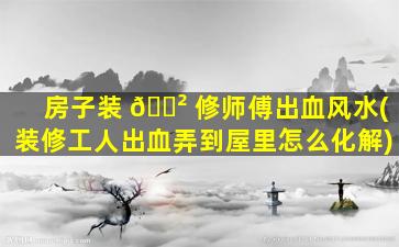 房子装 🌲 修师傅出血风水(装修工人出血弄到屋里怎么化解)